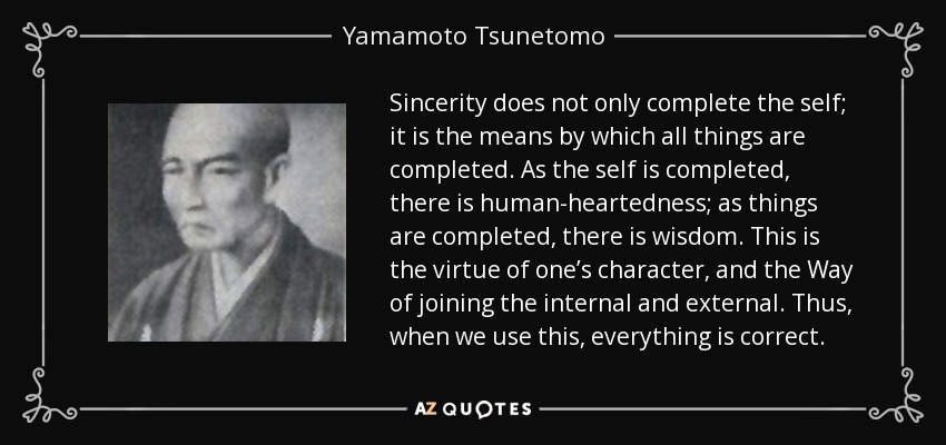 Sincerity does not only complete the self; it is the means by which all things are completed. As the self is completed, there is human-heartedness; as things are completed, there is wisdom. This is the virtue of one’s character, and the Way of joining the internal and external. Thus, when we use this, everything is correct. - Yamamoto Tsunetomo