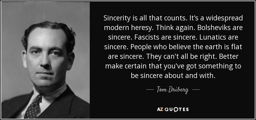 Sincerity is all that counts. It's a widespread modern heresy. Think again. Bolsheviks are sincere. Fascists are sincere. Lunatics are sincere. People who believe the earth is flat are sincere. They can't all be right. Better make certain that you've got something to be sincere about and with. - Tom Driberg