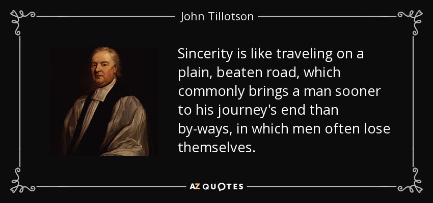 Sincerity is like traveling on a plain, beaten road, which commonly brings a man sooner to his journey's end than by-ways, in which men often lose themselves. - John Tillotson