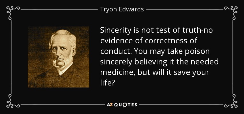 Sincerity is not test of truth-no evidence of correctness of conduct. You may take poison sincerely believing it the needed medicine, but will it save your life? - Tryon Edwards