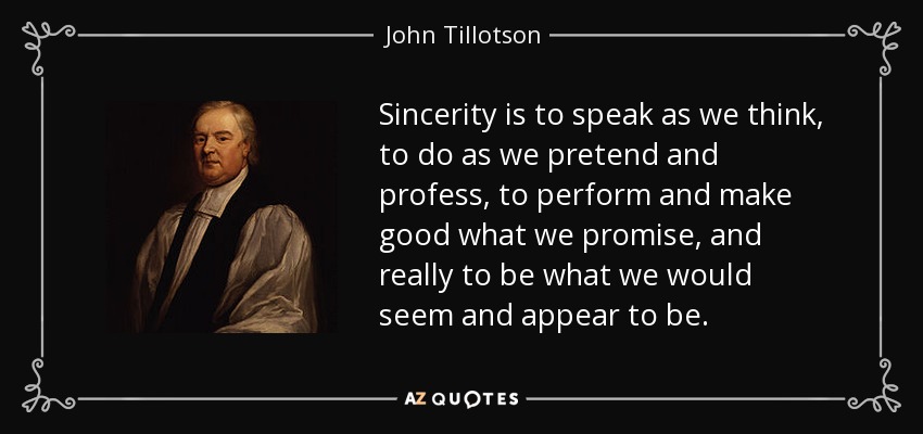 Sincerity is to speak as we think, to do as we pretend and profess, to perform and make good what we promise, and really to be what we would seem and appear to be. - John Tillotson