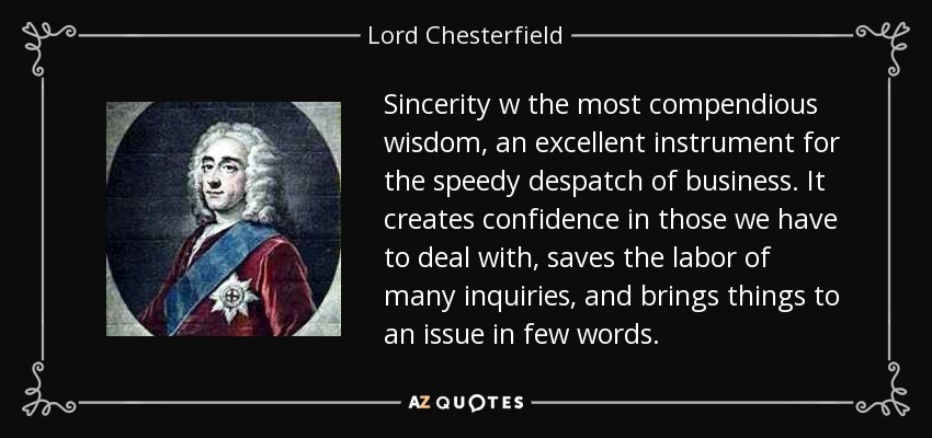 Sincerity w the most compendious wisdom, an excellent instrument for the speedy despatch of business. It creates confidence in those we have to deal with, saves the labor of many inquiries, and brings things to an issue in few words. - Lord Chesterfield