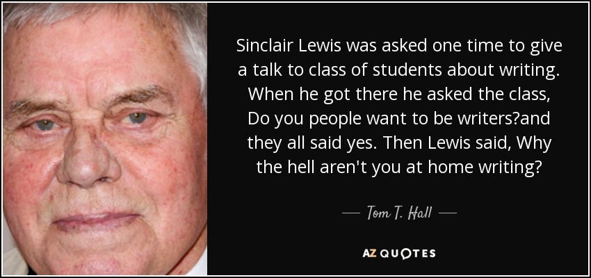 Sinclair Lewis was asked one time to give a talk to class of students about writing. When he got there he asked the class, Do you people want to be writers?and they all said yes. Then Lewis said, Why the hell aren't you at home writing? - Tom T. Hall