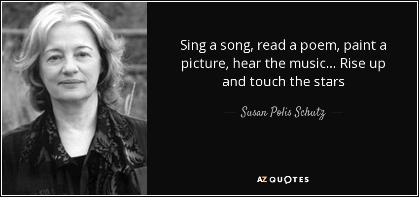 Sing a song, read a poem, paint a picture, hear the music... Rise up and touch the stars - Susan Polis Schutz