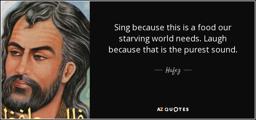 Sing because this is a food our starving world needs. Laugh because that is the purest sound. - Hafez