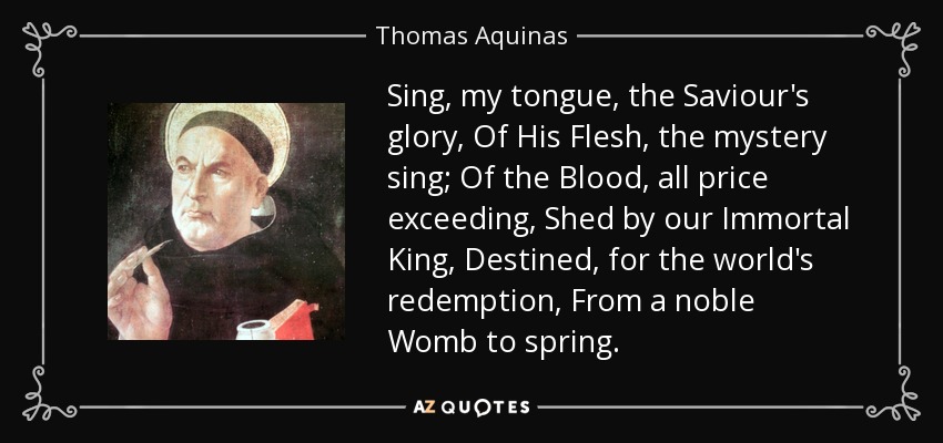 Sing, my tongue, the Saviour's glory, Of His Flesh, the mystery sing; Of the Blood, all price exceeding, Shed by our Immortal King, Destined, for the world's redemption, From a noble Womb to spring. - Thomas Aquinas