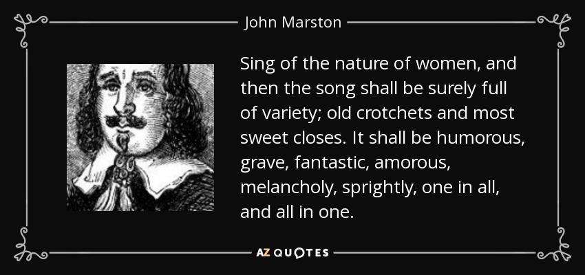 Sing of the nature of women, and then the song shall be surely full of variety; old crotchets and most sweet closes. It shall be humorous, grave, fantastic, amorous, melancholy, sprightly, one in all, and all in one. - John Marston