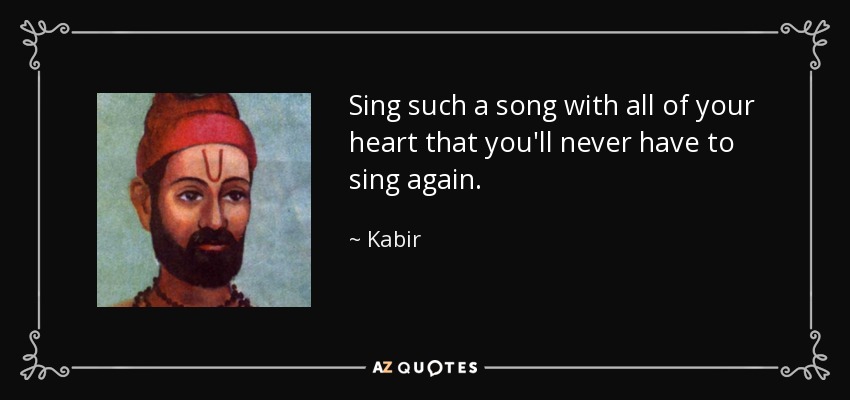 Sing such a song with all of your heart that you'll never have to sing again. - Kabir