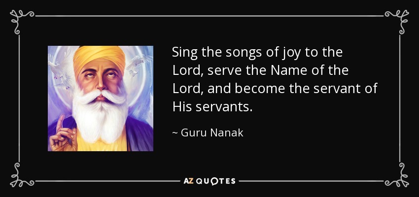 Sing the songs of joy to the Lord, serve the Name of the Lord, and become the servant of His servants. - Guru Nanak