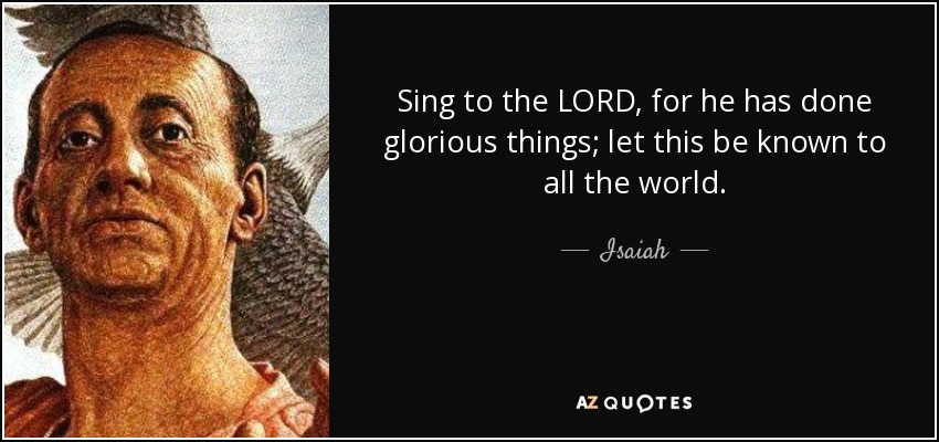 Sing to the LORD, for he has done glorious things; let this be known to all the world. - Isaiah