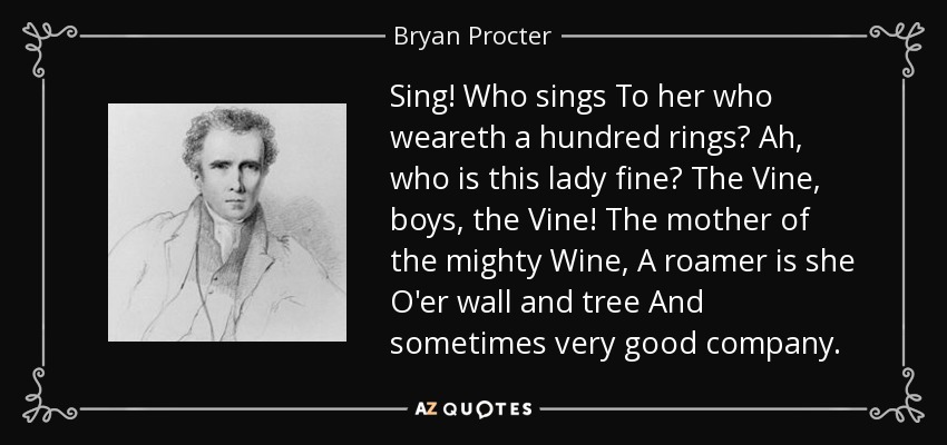 Sing! Who sings To her who weareth a hundred rings? Ah, who is this lady fine? The Vine, boys, the Vine! The mother of the mighty Wine, A roamer is she O'er wall and tree And sometimes very good company. - Bryan Procter