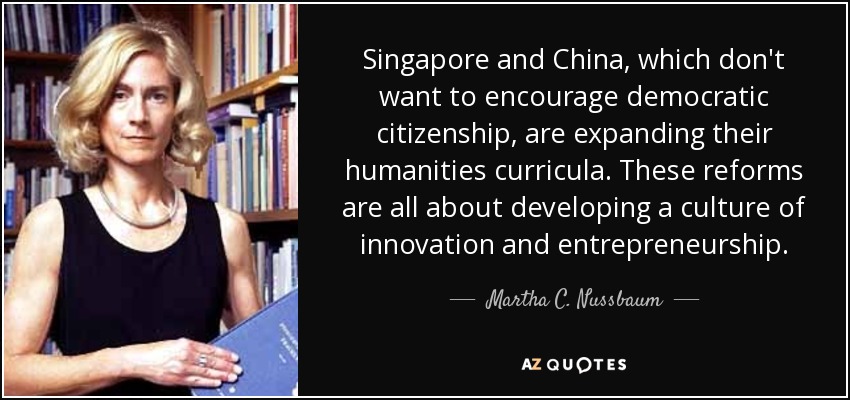 Singapore and China, which don't want to encourage democratic citizenship, are expanding their humanities curricula. These reforms are all about developing a culture of innovation and entrepreneurship. - Martha C. Nussbaum