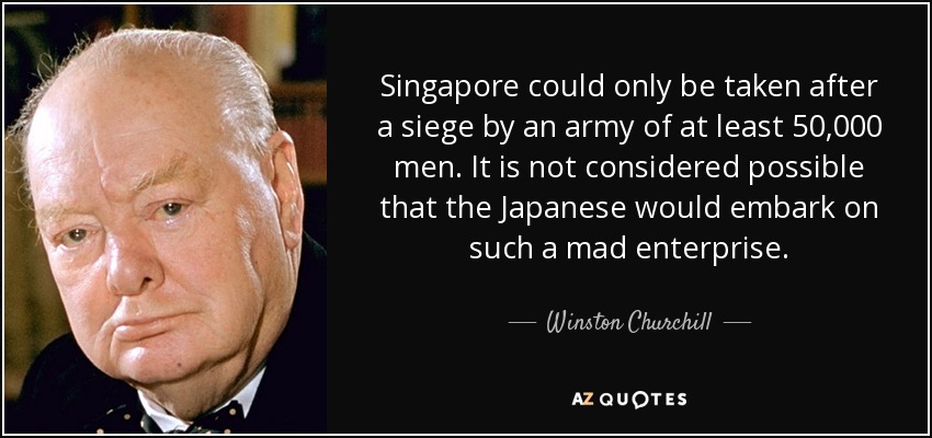 Singapore could only be taken after a siege by an army of at least 50,000 men. It is not considered possible that the Japanese would embark on such a mad enterprise. - Winston Churchill