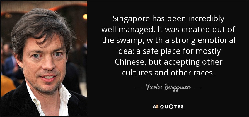 Singapore has been incredibly well-managed. It was created out of the swamp, with a strong emotional idea: a safe place for mostly Chinese, but accepting other cultures and other races. - Nicolas Berggruen