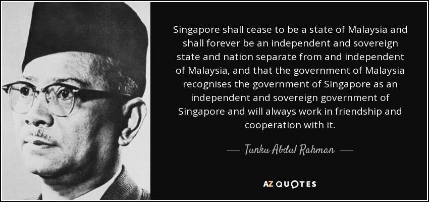 Singapore shall cease to be a state of Malaysia and shall forever be an independent and sovereign state and nation separate from and independent of Malaysia, and that the government of Malaysia recognises the government of Singapore as an independent and sovereign government of Singapore and will always work in friendship and cooperation with it. - Tunku Abdul Rahman