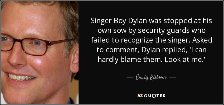 Singer Boy Dylan was stopped at his own sow by security guards who failed to recognize the singer. Asked to comment, Dylan replied, 'I can hardly blame them. Look at me.' - Craig Kilborn