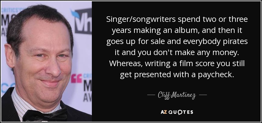 Singer/songwriters spend two or three years making an album, and then it goes up for sale and everybody pirates it and you don't make any money. Whereas, writing a film score you still get presented with a paycheck. - Cliff Martinez