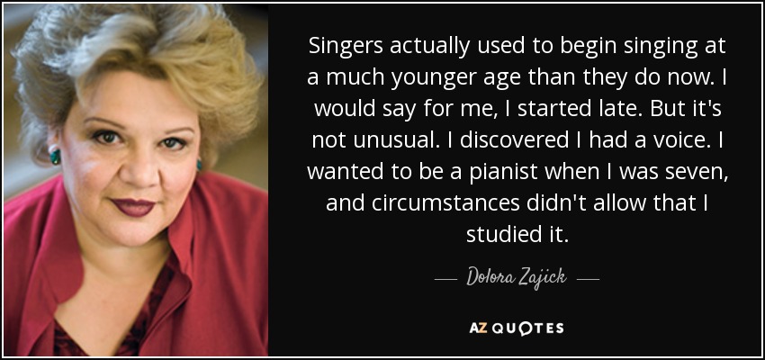 Singers actually used to begin singing at a much younger age than they do now. I would say for me, I started late. But it's not unusual. I discovered I had a voice. I wanted to be a pianist when I was seven, and circumstances didn't allow that I studied it. - Dolora Zajick