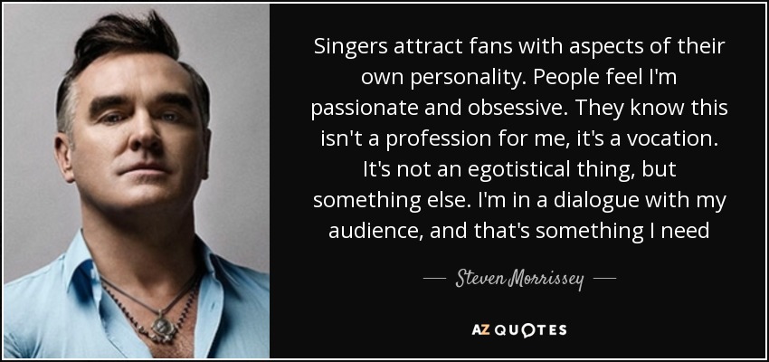Singers attract fans with aspects of their own personality. People feel I'm passionate and obsessive. They know this isn't a profession for me, it's a vocation. It's not an egotistical thing, but something else. I'm in a dialogue with my audience, and that's something I need - Steven Morrissey