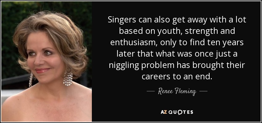 Singers can also get away with a lot based on youth, strength and enthusiasm, only to find ten years later that what was once just a niggling problem has brought their careers to an end. - Renee Fleming