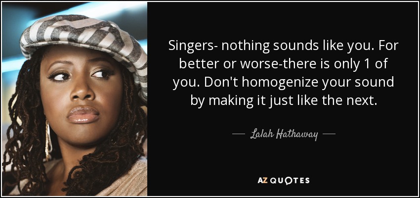 Singers- nothing sounds like you. For better or worse-there is only 1 of you. Don't homogenize your sound by making it just like the next. - Lalah Hathaway
