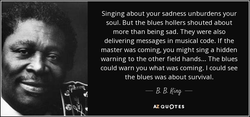 Singing about your sadness unburdens your soul. But the blues hollers shouted about more than being sad. They were also delivering messages in musical code. If the master was coming, you might sing a hidden warning to the other field hands . . . The blues could warn you what was coming. I could see the blues was about survival. - B. B. King