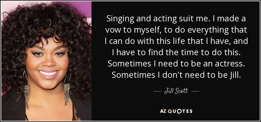 Singing and acting suit me. I made a vow to myself, to do everything that I can do with this life that I have, and I have to find the time to do this. Sometimes I need to be an actress. Sometimes I don't need to be Jill. - Jill Scott