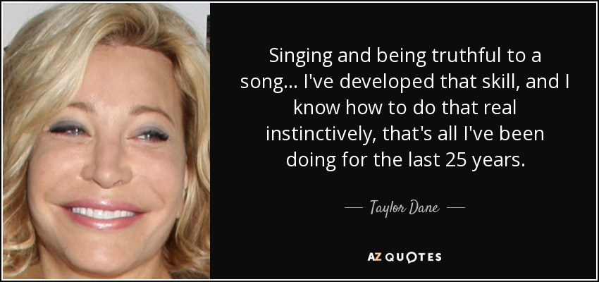 Singing and being truthful to a song... I've developed that skill, and I know how to do that real instinctively, that's all I've been doing for the last 25 years. - Taylor Dane