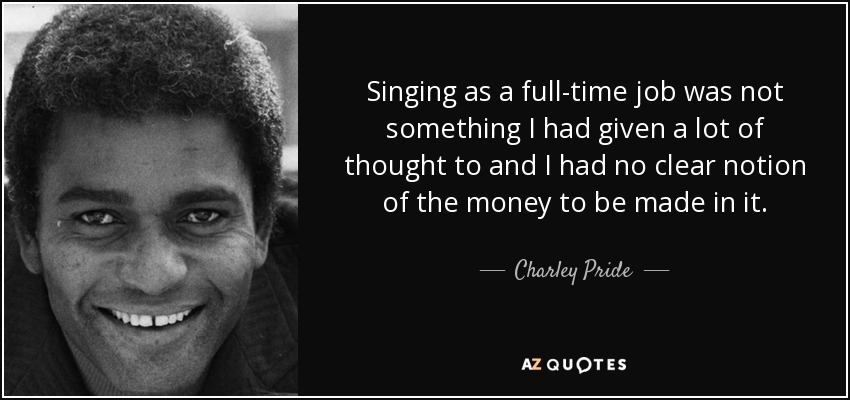 Singing as a full-time job was not something I had given a lot of thought to and I had no clear notion of the money to be made in it. - Charley Pride