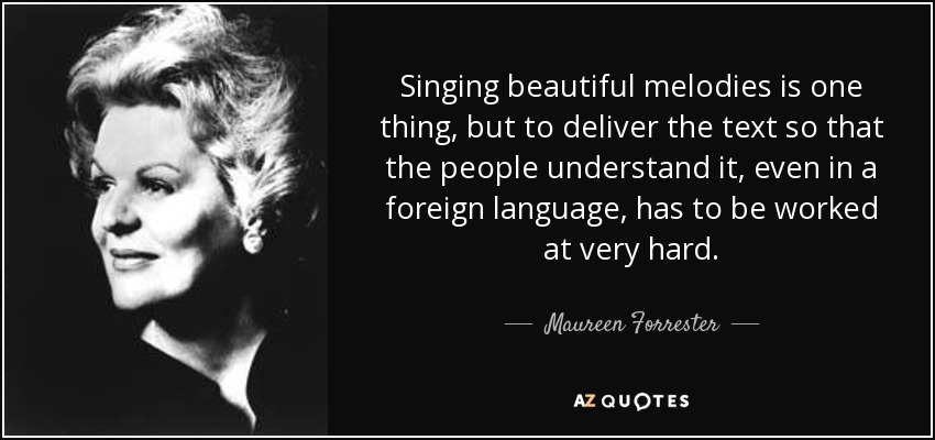 Singing beautiful melodies is one thing, but to deliver the text so that the people understand it, even in a foreign language, has to be worked at very hard. - Maureen Forrester