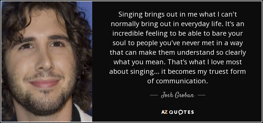 Singing brings out in me what I can't normally bring out in everyday life. It's an incredible feeling to be able to bare your soul to people you've never met in a way that can make them understand so clearly what you mean. That's what I love most about singing ... it becomes my truest form of communication. - Josh Groban