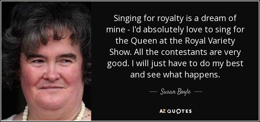 Singing for royalty is a dream of mine - I'd absolutely love to sing for the Queen at the Royal Variety Show. All the contestants are very good. I will just have to do my best and see what happens. - Susan Boyle