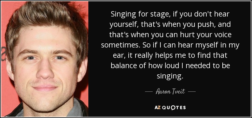 Singing for stage, if you don't hear yourself, that's when you push, and that's when you can hurt your voice sometimes. So if I can hear myself in my ear, it really helps me to find that balance of how loud I needed to be singing. - Aaron Tveit