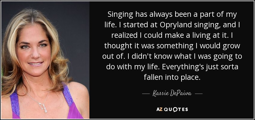 Singing has always been a part of my life. I started at Opryland singing, and I realized I could make a living at it. I thought it was something I would grow out of. I didn't know what I was going to do with my life. Everything's just sorta fallen into place. - Kassie DePaiva