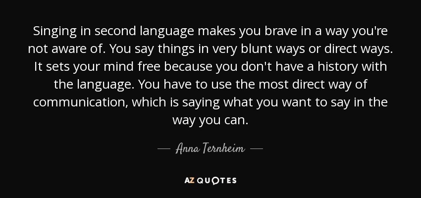 Singing in second language makes you brave in a way you're not aware of. You say things in very blunt ways or direct ways. It sets your mind free because you don't have a history with the language. You have to use the most direct way of communication, which is saying what you want to say in the way you can. - Anna Ternheim