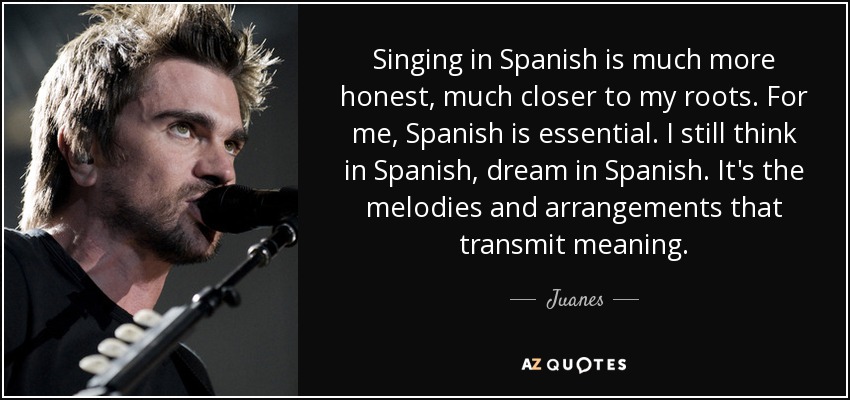 Singing in Spanish is much more honest, much closer to my roots. For me, Spanish is essential. I still think in Spanish, dream in Spanish. It's the melodies and arrangements that transmit meaning. - Juanes