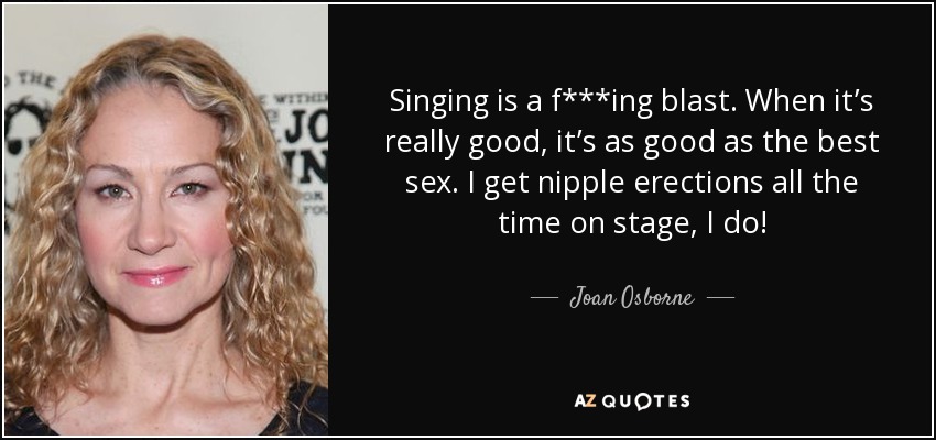 Singing is a f***ing blast. When it’s really good, it’s as good as the best sex. I get nipple erections all the time on stage, I do! - Joan Osborne