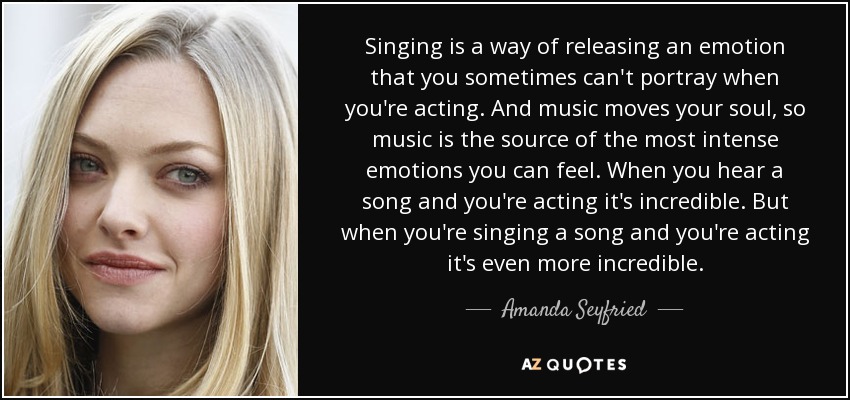 Singing is a way of releasing an emotion that you sometimes can't portray when you're acting. And music moves your soul, so music is the source of the most intense emotions you can feel. When you hear a song and you're acting it's incredible. But when you're singing a song and you're acting it's even more incredible. - Amanda Seyfried