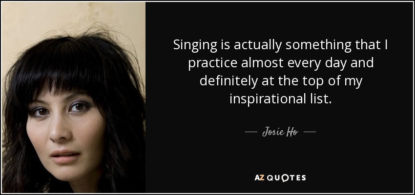 Singing is actually something that I practice almost every day and definitely at the top of my inspirational list. - Josie Ho