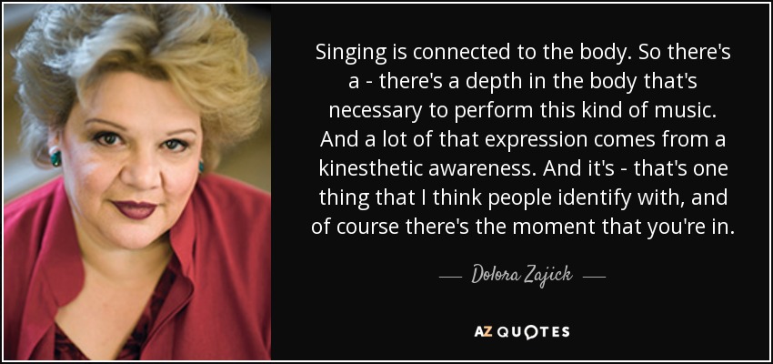 Singing is connected to the body. So there's a - there's a depth in the body that's necessary to perform this kind of music. And a lot of that expression comes from a kinesthetic awareness. And it's - that's one thing that I think people identify with, and of course there's the moment that you're in. - Dolora Zajick