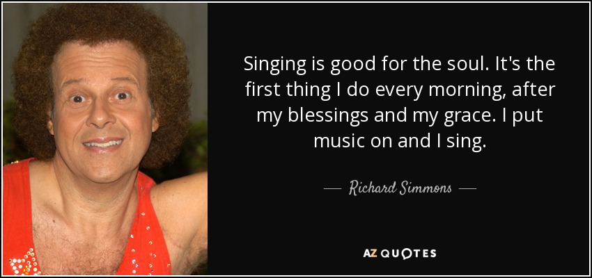 Singing is good for the soul. It's the first thing I do every morning, after my blessings and my grace. I put music on and I sing. - Richard Simmons