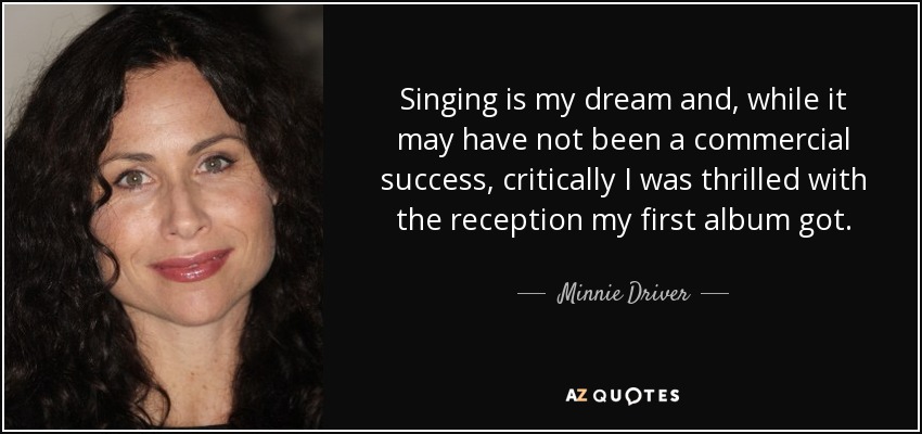 Singing is my dream and, while it may have not been a commercial success, critically I was thrilled with the reception my first album got. - Minnie Driver