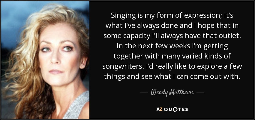 Singing is my form of expression; it's what I've always done and I hope that in some capacity I'll always have that outlet. In the next few weeks I'm getting together with many varied kinds of songwriters. I'd really like to explore a few things and see what I can come out with. - Wendy Matthews