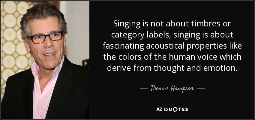 Singing is not about timbres or category labels, singing is about fascinating acoustical properties like the colors of the human voice which derive from thought and emotion. - Thomas Hampson