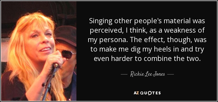 Singing other people's material was perceived, I think, as a weakness of my persona. The effect, though, was to make me dig my heels in and try even harder to combine the two. - Rickie Lee Jones