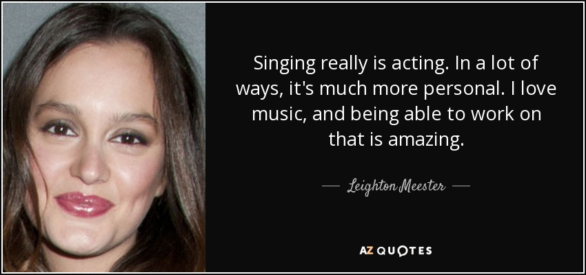 Singing really is acting. In a lot of ways, it's much more personal. I love music, and being able to work on that is amazing. - Leighton Meester