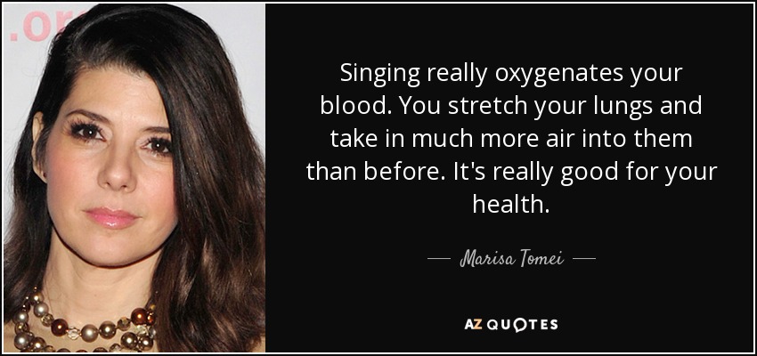 Singing really oxygenates your blood. You stretch your lungs and take in much more air into them than before. It's really good for your health. - Marisa Tomei