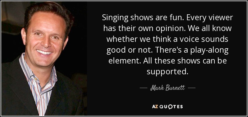 Singing shows are fun. Every viewer has their own opinion. We all know whether we think a voice sounds good or not. There's a play-along element. All these shows can be supported. - Mark Burnett