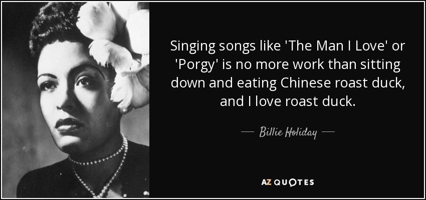Singing songs like 'The Man I Love' or 'Porgy' is no more work than sitting down and eating Chinese roast duck, and I love roast duck. - Billie Holiday