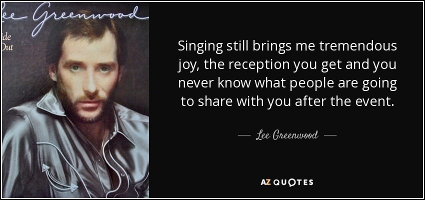 Singing still brings me tremendous joy, the reception you get and you never know what people are going to share with you after the event. - Lee Greenwood